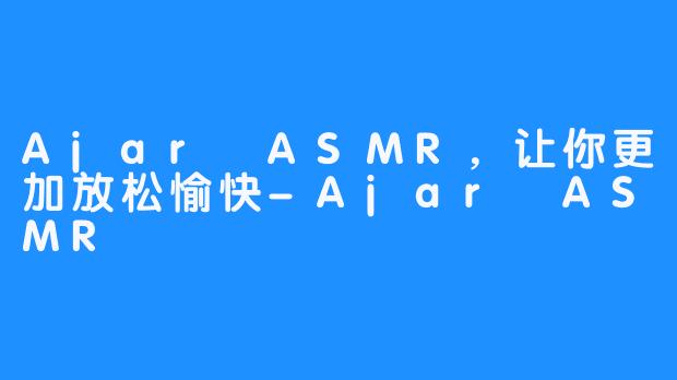 Ajar ASMR，让你更加放松愉快-Ajar ASMR
