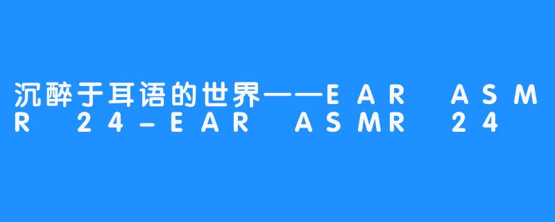 沉醉于耳语的世界——EAR ASMR 24-EAR ASMR 24