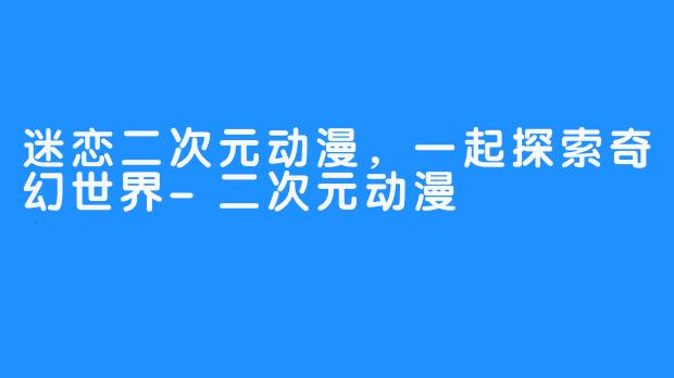 迷恋二次元动漫，一起探索奇幻世界-二次元动漫