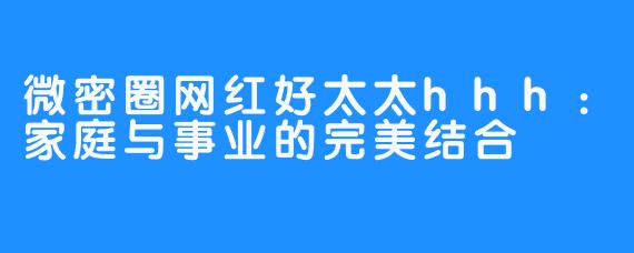 微密圈网红好太太hhh：家庭与事业的完美结合