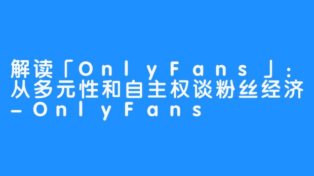 解读「OnlyFans」：从多元性和自主权谈粉丝经济-OnlyFans