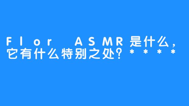 Flor ASMR是什么，它有什么特别之处？****