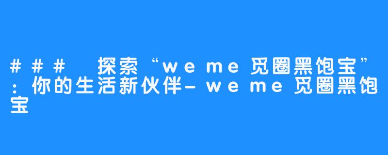 ### 探索“weme觅圈黑饱宝”：你的生活新伙伴-weme觅圈黑饱宝