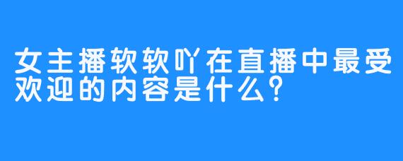 女主播软软吖在直播中最受欢迎的内容是什么？