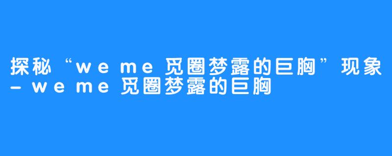 探秘“weme觅圈梦露的巨胸”现象-weme觅圈梦露的巨胸