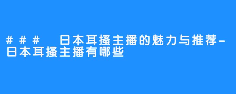 ### 日本耳搔主播的魅力与推荐-日本耳搔主播有哪些