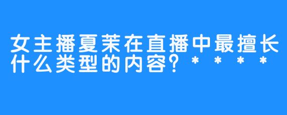 女主播夏茉在直播中最擅长什么类型的内容？****