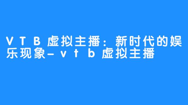 VTB虚拟主播：新时代的娱乐现象-vtb虚拟主播