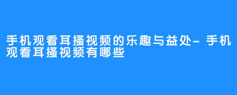 手机观看耳搔视频的乐趣与益处-手机观看耳搔视频有哪些