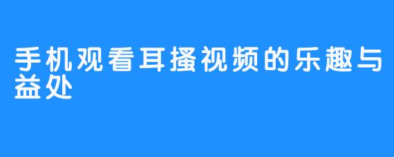 手机观看耳搔视频的乐趣与益处