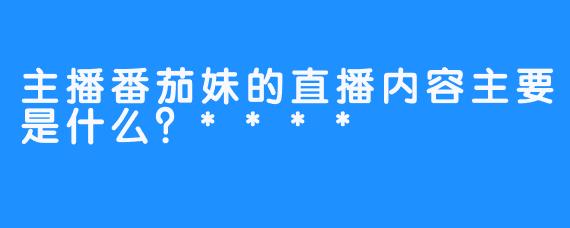 主播番茄妹的直播内容主要是什么？****