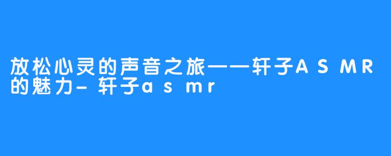 放松心灵的声音之旅——轩子ASMR的魅力-轩子asmr