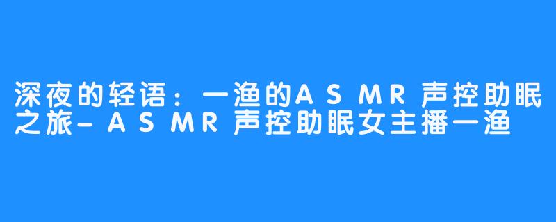 深夜的轻语：一渔的ASMR声控助眠之旅-ASMR声控助眠女主播一渔