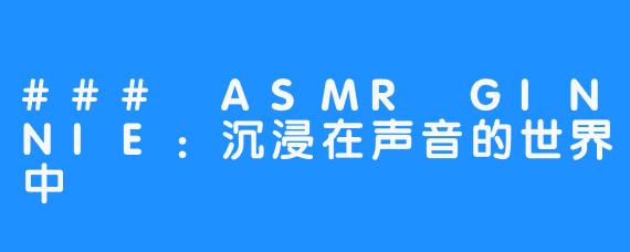 ### ASMR GINNIE：沉浸在声音的世界中