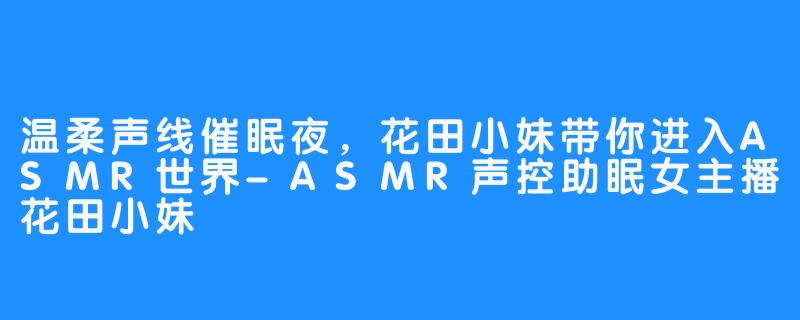 温柔声线催眠夜，花田小妹带你进入ASMR世界-ASMR声控助眠女主播花田小妹