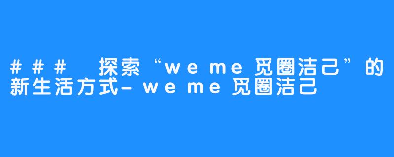 ### 探索“weme觅圈洁己”的新生活方式-weme觅圈洁己