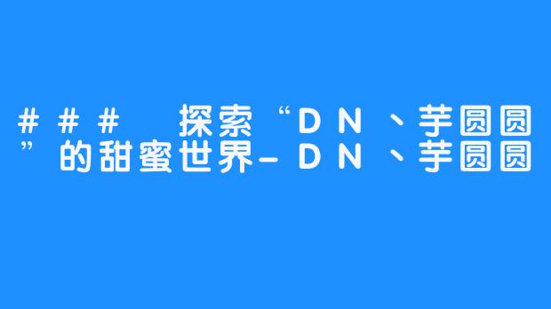 ### 探索“DN丶芋圆圆”的甜蜜世界-DN丶芋圆圆