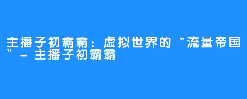 主播子初霸霸：虚拟世界的“流量帝国”-主播子初霸霸