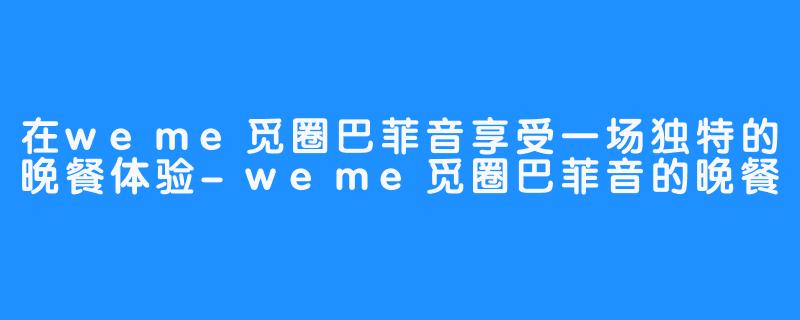 在weme觅圈巴菲音享受一场独特的晚餐体验-weme觅圈巴菲音的晚餐