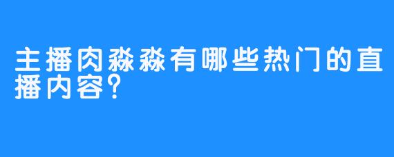 主播肉淼淼有哪些热门的直播内容？