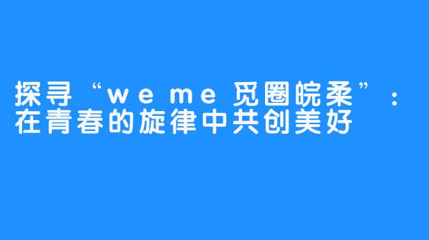 探寻“weme觅圈皖柔”：在青春的旋律中共创美好