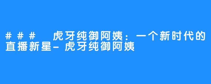 ### 虎牙纯御阿姨：一个新时代的直播新星-虎牙纯御阿姨