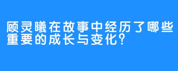 顾灵曦在故事中经历了哪些重要的成长与变化？