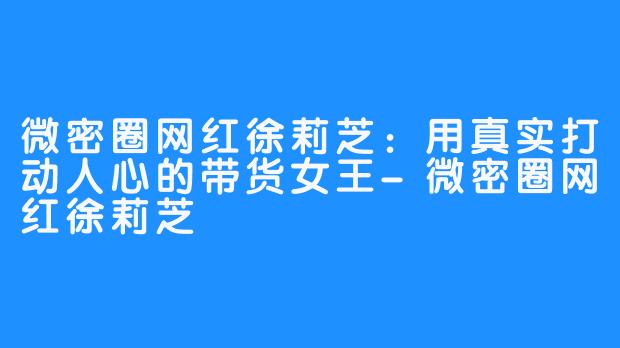 微密圈网红徐莉芝：用真实打动人心的带货女王-微密圈网红徐莉芝