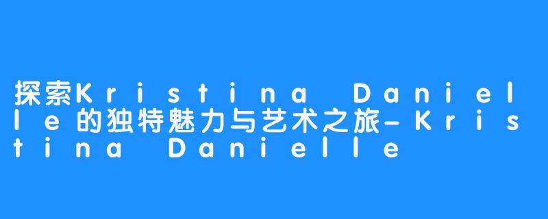 探索Kristina Danielle的独特魅力与艺术之旅-Kristina Danielle