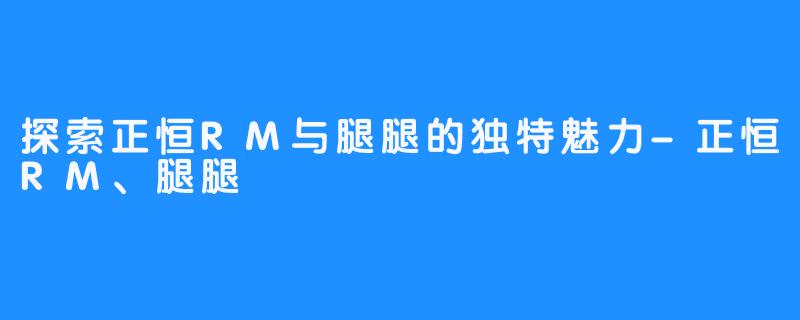 探索正恒RM与腿腿的独特魅力-正恒RM、腿腿