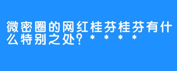 微密圈的网红桂芬桂芬有什么特别之处？****