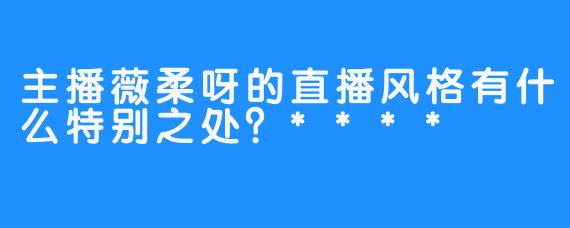 主播薇柔呀的直播风格有什么特别之处？****