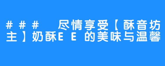 ### 尽情享受【酥音坊主】奶酥EE的美味与温馨