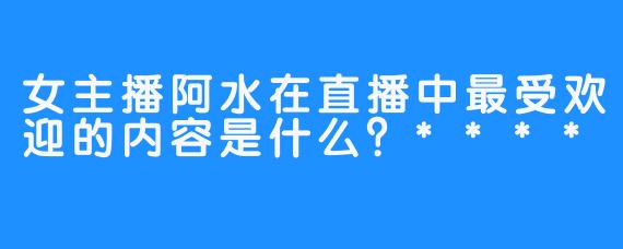 女主播阿水在直播中最受欢迎的内容是什么？****