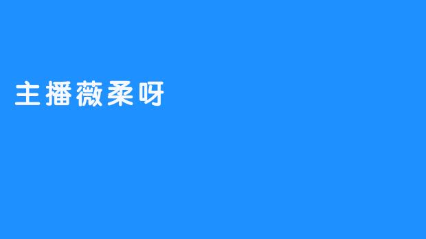 主播薇柔呀的直播风格有什么特别之处？****